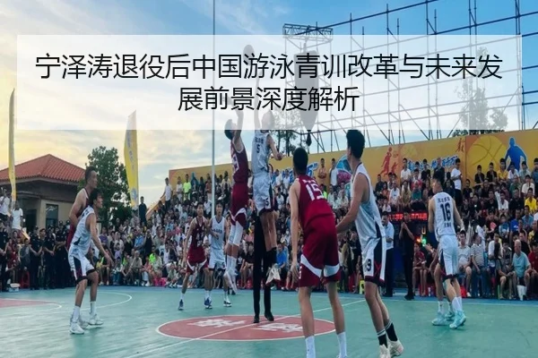 宁泽涛退役后中国游泳青训改革与未来发展前景深度解析
